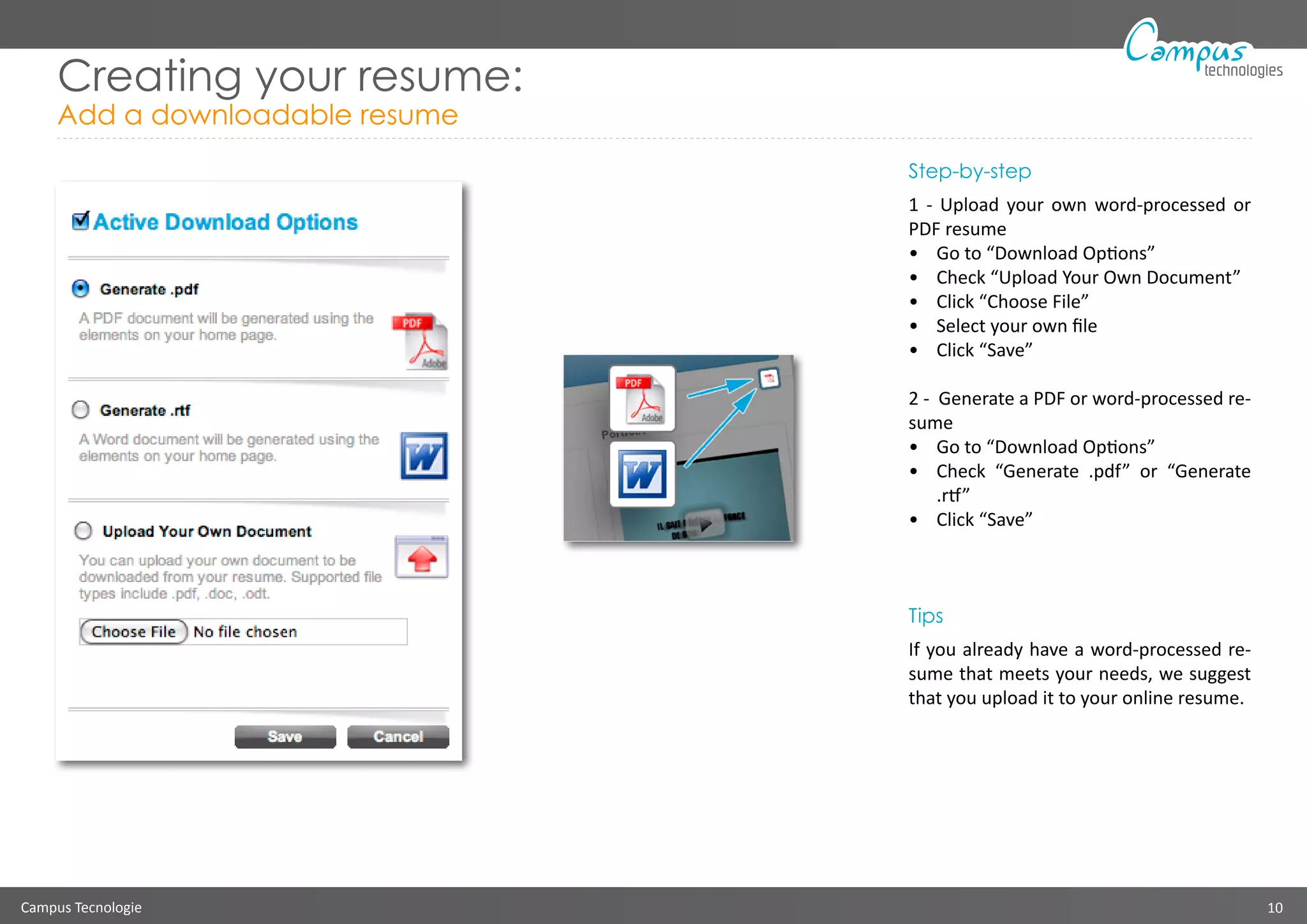 Campus Tecnologie 10
technologies
Creating your resume:
Add a downloadable resume
Step-by-step
1 - Upload your own word-processed or
PDF resume
•	 Go to “Download Options”
•	 Check “Upload Your Own Document”
•	 Click “Choose File”
•	 Select your own file
•	 Click “Save”
2 - Generate a PDF or word-processed re-
sume
•	 Go to “Download Options”
•	 Check “Generate .pdf” or “Generate
.rtf”
•	 Click “Save”
Tips
If you already have a word-processed re-
sume that meets your needs, we suggest
that you upload it to your online resume.
 