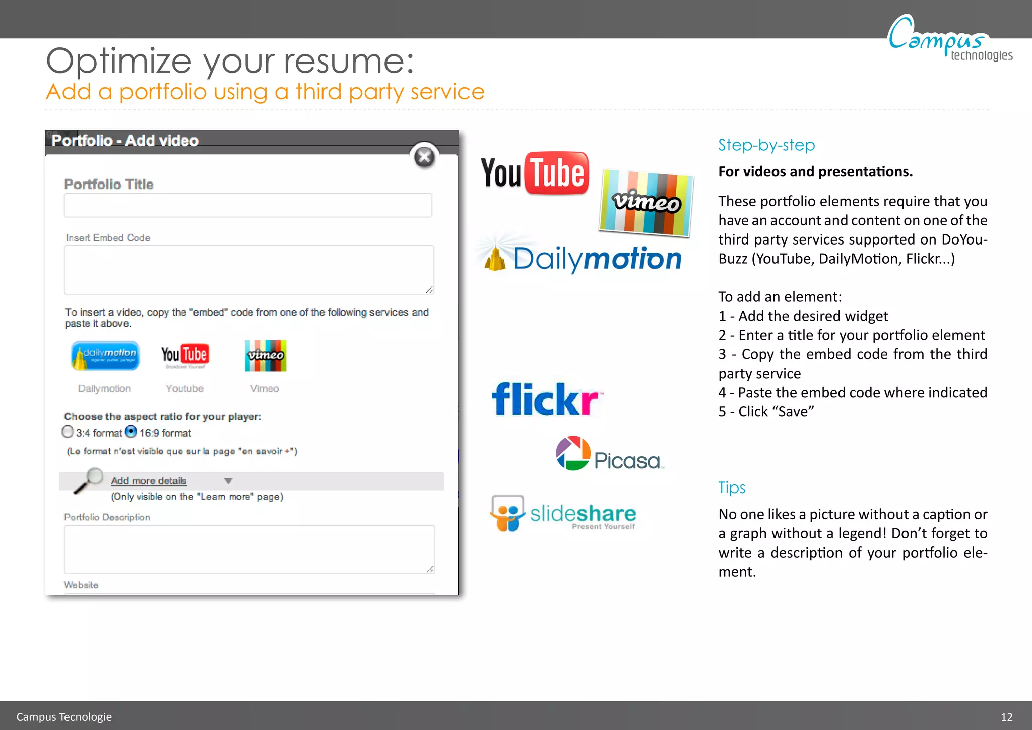 Campus Tecnologie 12
technologies
Optimize your resume:
Add a portfolio using a third party service
Step-by-step
For videos and presentations.
These portfolio elements require that you
have an account and content on one of the
third party services supported on DoYou-
Buzz (YouTube, DailyMotion, Flickr...)
To add an element:
1 - Add the desired widget
2 - Enter a title for your portfolio element
3 - Copy the embed code from the third
party service
4 - Paste the embed code where indicated
5 - Click “Save”
Tips
No one likes a picture without a caption or
a graph without a legend! Don’t forget to
write a description of your portfolio ele-
ment.
 