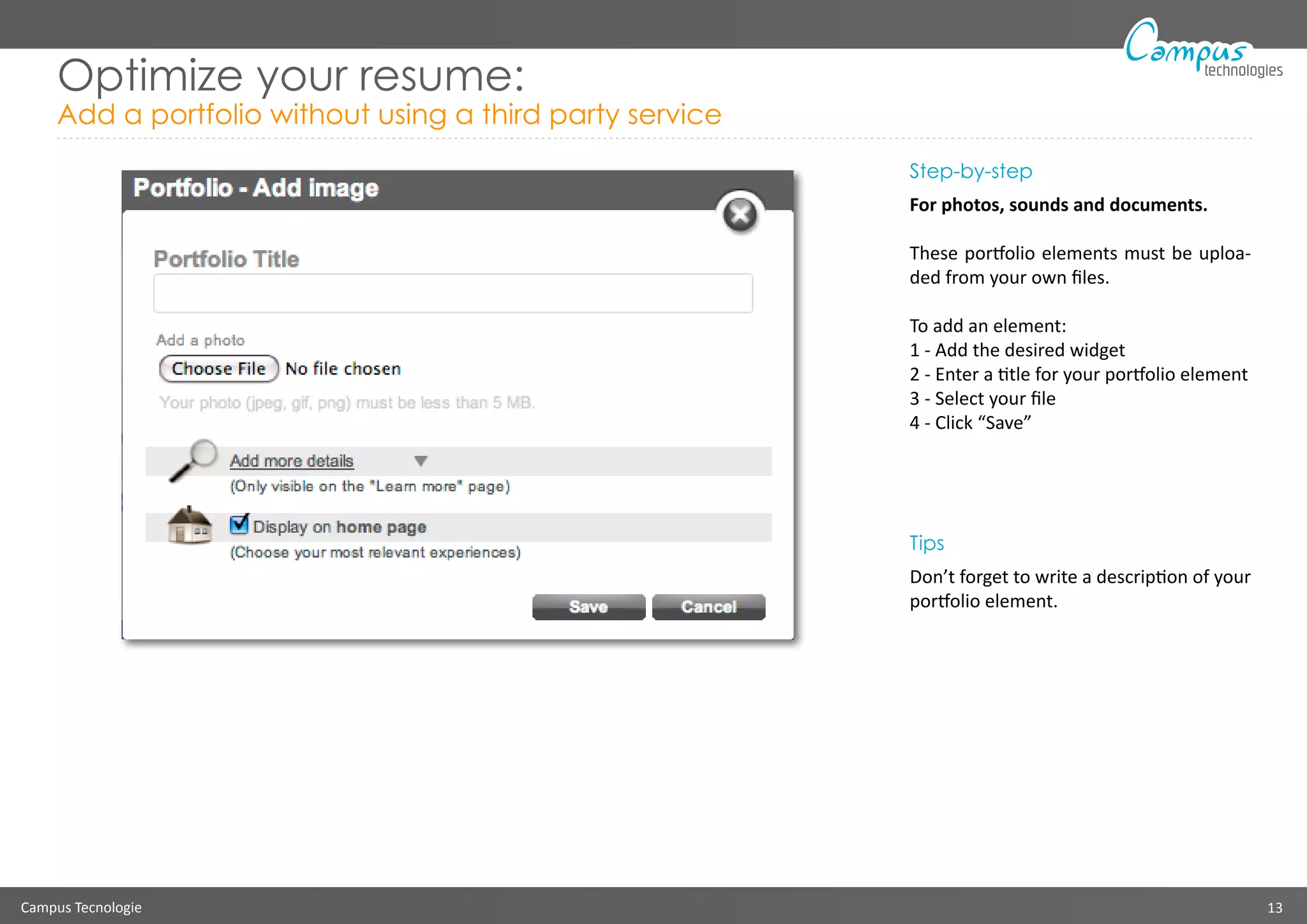 Campus Tecnologie 13
technologies
Optimize your resume:
Add a portfolio without using a third party service
Step-by-step
For photos, sounds and documents.
These portfolio elements must be uploa-
ded from your own files.
To add an element:
1 - Add the desired widget
2 - Enter a title for your portfolio element
3 - Select your file
4 - Click “Save”
Tips
Don’t forget to write a description of your
portfolio element.
 