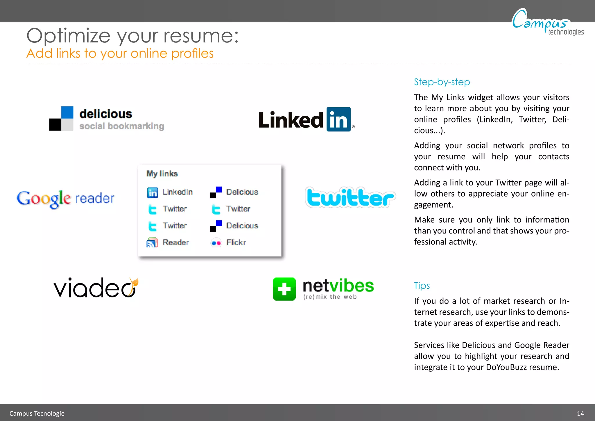 Campus Tecnologie 14
technologies
Optimize your resume:
Add links to your online profiles
Step-by-step
The My Links widget allows your visitors
to learn more about you by visiting your
online profiles (LinkedIn, Twitter, Deli-
cious...).
Adding your social network profiles to
your resume will help your contacts
connect with you.
Adding a link to your Twitter page will al-
low others to appreciate your online en-
gagement.
Make sure you only link to information
than you control and that shows your pro-
fessional activity.
Tips
If you do a lot of market research or In-
ternet research, use your links to demons-
trate your areas of expertise and reach.
Services like Delicious and Google Reader
allow you to highlight your research and
integrate it to your DoYouBuzz resume.
 