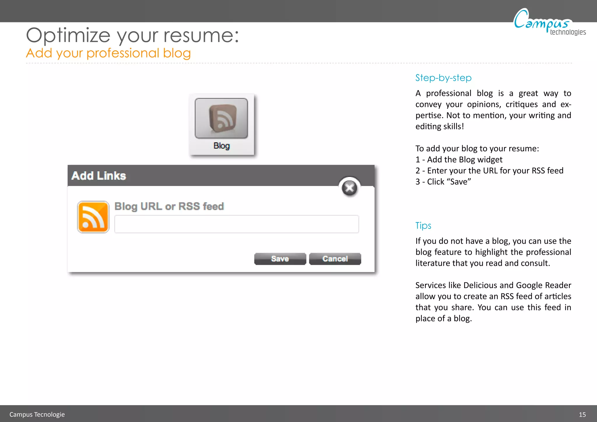 Campus Tecnologie 15
technologies
Optimize your resume:
Add your professional blog
Step-by-step
A professional blog is a great way to
convey your opinions, critiques and ex-
pertise. Not to mention, your writing and
editing skills!
To add your blog to your resume:
1 - Add the Blog widget
2 - Enter your the URL for your RSS feed
3 - Click “Save”
Tips
If you do not have a blog, you can use the
blog feature to highlight the professional
literature that you read and consult.
Services like Delicious and Google Reader
allow you to create an RSS feed of articles
that you share. You can use this feed in
place of a blog.
 