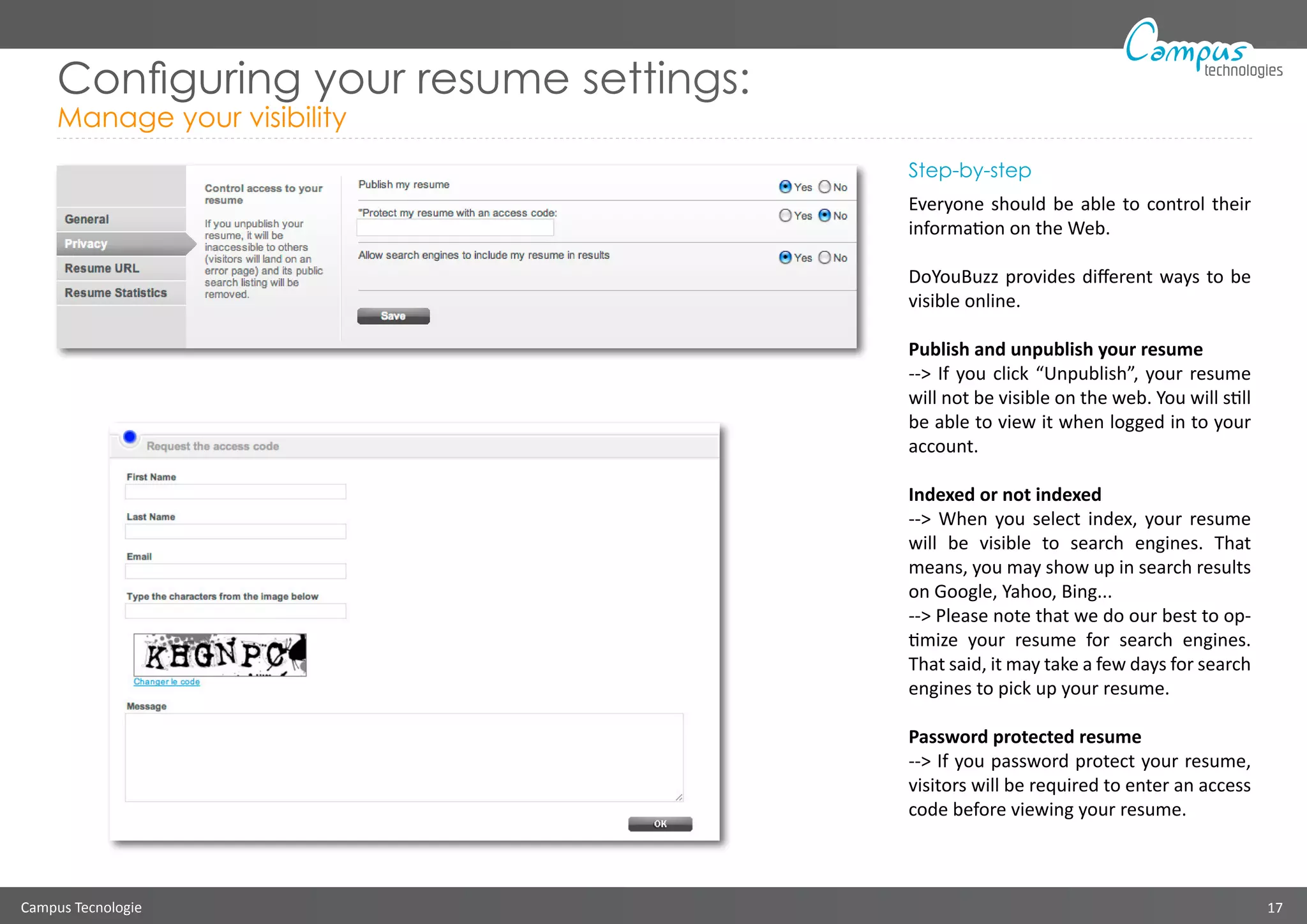 Campus Tecnologie 17
technologies
Configuring your resume settings:
Manage your visibility
Step-by-step
Everyone should be able to control their
information on the Web.
DoYouBuzz provides different ways to be
visible online.
Publish and unpublish your resume
--> If you click “Unpublish”, your resume
will not be visible on the web. You will still
be able to view it when logged in to your
account.
Indexed or not indexed
--> When you select index, your resume
will be visible to search engines. That
means, you may show up in search results
on Google, Yahoo, Bing...
--> Please note that we do our best to op-
timize your resume for search engines.
That said, it may take a few days for search
engines to pick up your resume.
Password protected resume
--> If you password protect your resume,
visitors will be required to enter an access
code before viewing your resume.
 