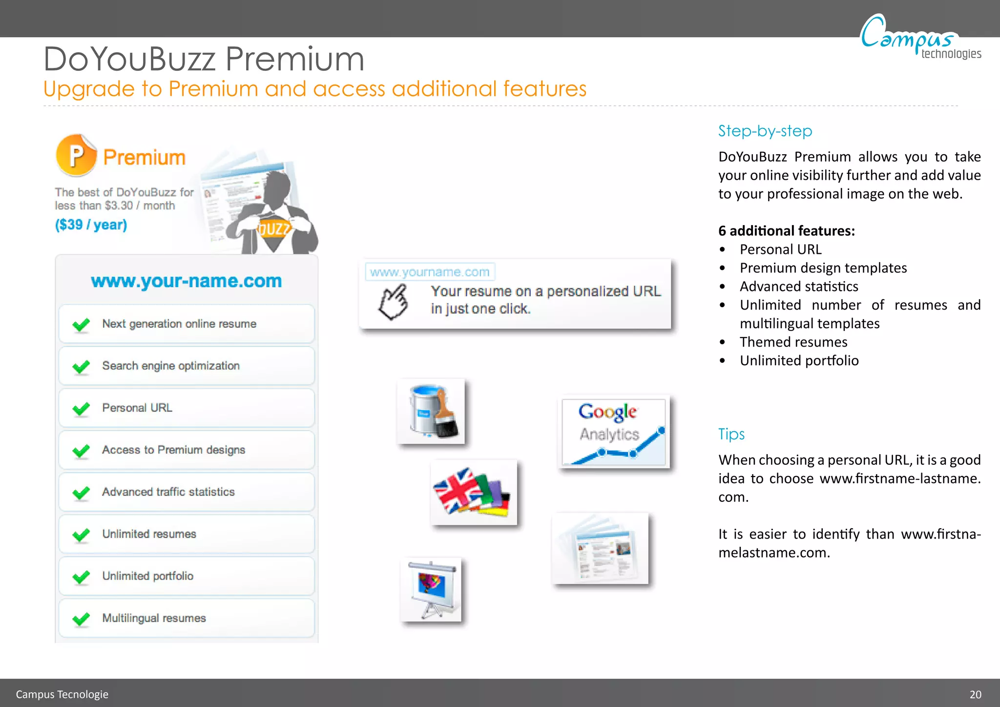 Campus Tecnologie 20
technologies
DoYouBuzz Premium
Upgrade to Premium and access additional features
Step-by-step
DoYouBuzz Premium allows you to take
your online visibility further and add value
to your professional image on the web.
6 additional features:
•	 Personal URL
•	 Premium design templates
•	 Advanced statistics
•	 Unlimited number of resumes and
multilingual templates
•	 Themed resumes
•	 Unlimited portfolio
Tips
When choosing a personal URL, it is a good
idea to choose www.firstname-lastname.
com.
It is easier to identify than www.firstna-
melastname.com.
 