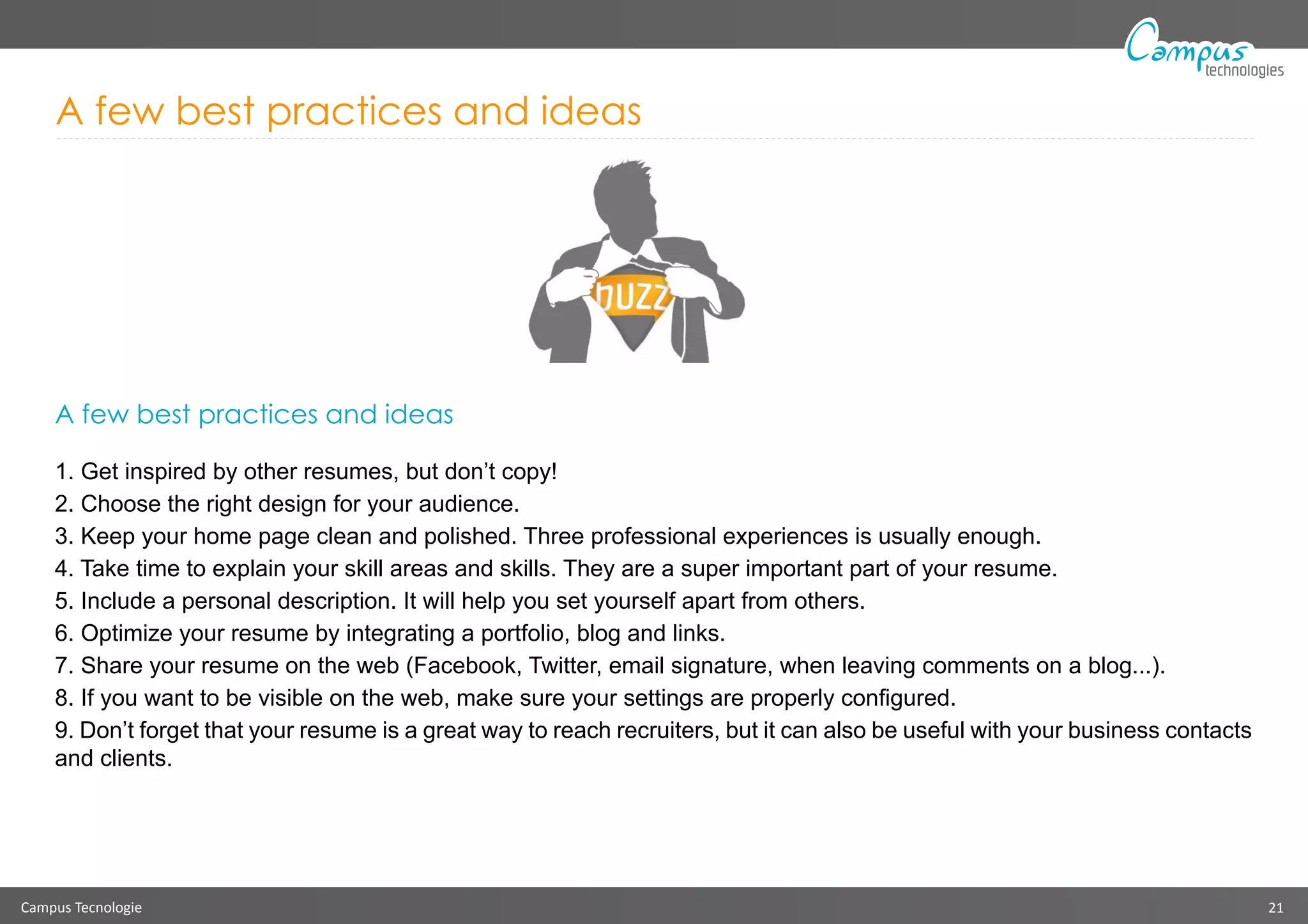 Campus Tecnologie 21
technologies
A few best practices and ideas
A few best practices and ideas
1. Get inspired by other resumes, but don’t copy!
2. Choose the right design for your audience.
3. Keep your home page clean and polished. Three professional experiences is usually enough.
4. Take time to explain your skill areas and skills. They are a super important part of your resume.
5. Include a personal description. It will help you set yourself apart from others.
6. Optimize your resume by integrating a portfolio, blog and links.
7. Share your resume on the web (Facebook, Twitter, email signature, when leaving comments on a blog...).
8. If you want to be visible on the web, make sure your settings are properly configured.
9. Don’t forget that your resume is a great way to reach recruiters, but it can also be useful with your business contacts
and clients.
 