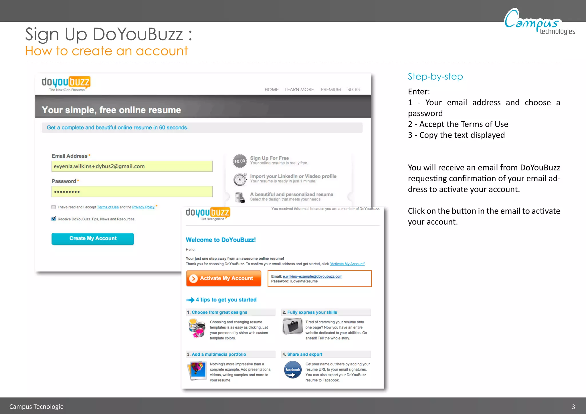 Campus Tecnologie 3
technologies
Step-by-step
Enter:
1 - Your email address and choose a
password
2 - Accept the Terms of Use
3 - Copy the text displayed
You will receive an email from DoYouBuzz
requesting confirmation of your email ad-
dress to activate your account.
Click on the button in the email to activate
your account.
Sign Up DoYouBuzz :
How to create an account
 
