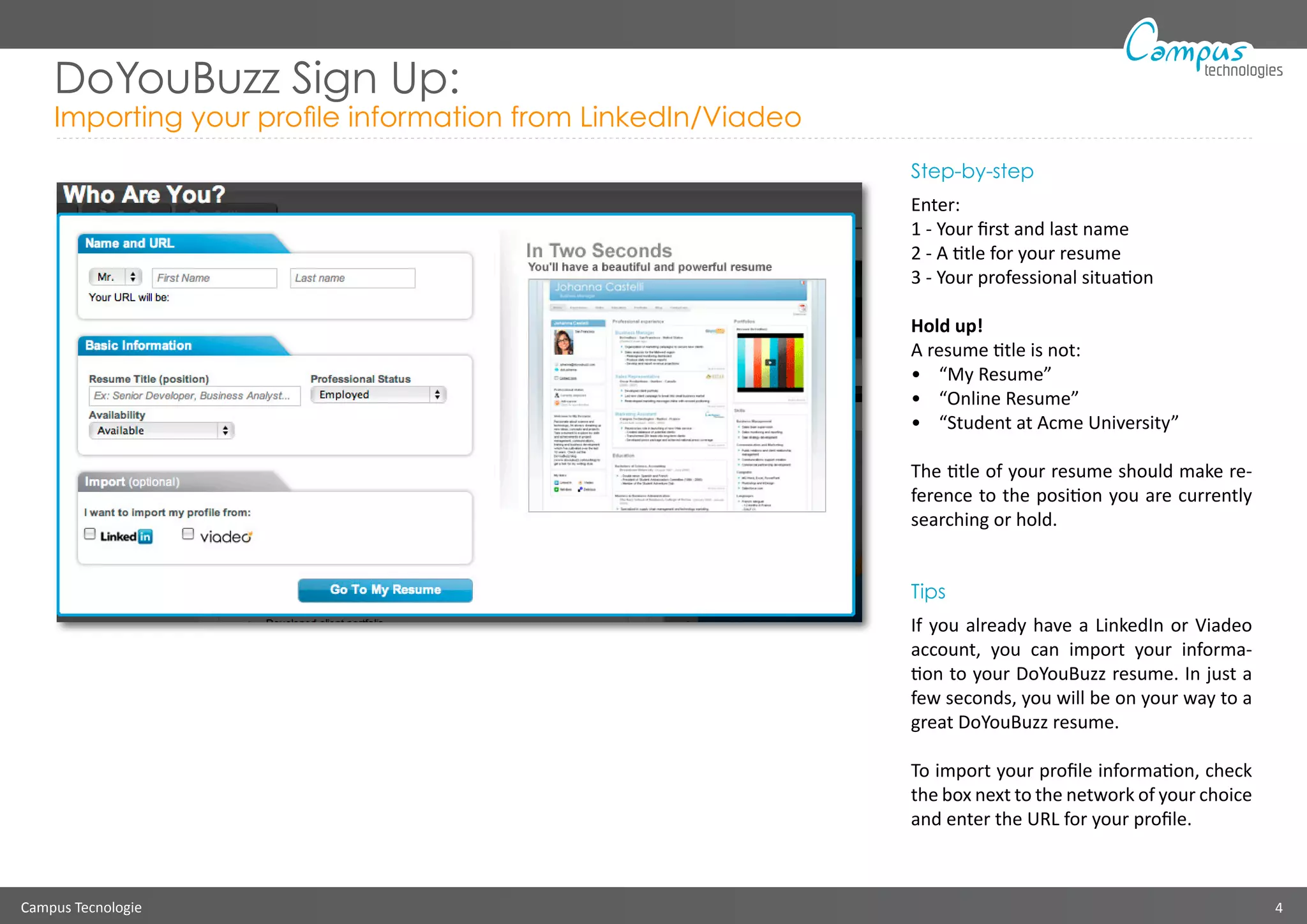 Campus Tecnologie 4
technologies
DoYouBuzz Sign Up:
Importing your profile information from LinkedIn/Viadeo
Step-by-step
Enter:
1 - Your first and last name
2 - A title for your resume
3 - Your professional situation
Hold up!
A resume title is not:
•	 “My Resume”
•	 “Online Resume”
•	 “Student at Acme University”
The title of your resume should make re-
ference to the position you are currently
searching or hold.
Tips
If you already have a LinkedIn or Viadeo
account, you can import your informa-
tion to your DoYouBuzz resume. In just a
few seconds, you will be on your way to a
great DoYouBuzz resume.
To import your profile information, check
the box next to the network of your choice
and enter the URL for your profile.
 