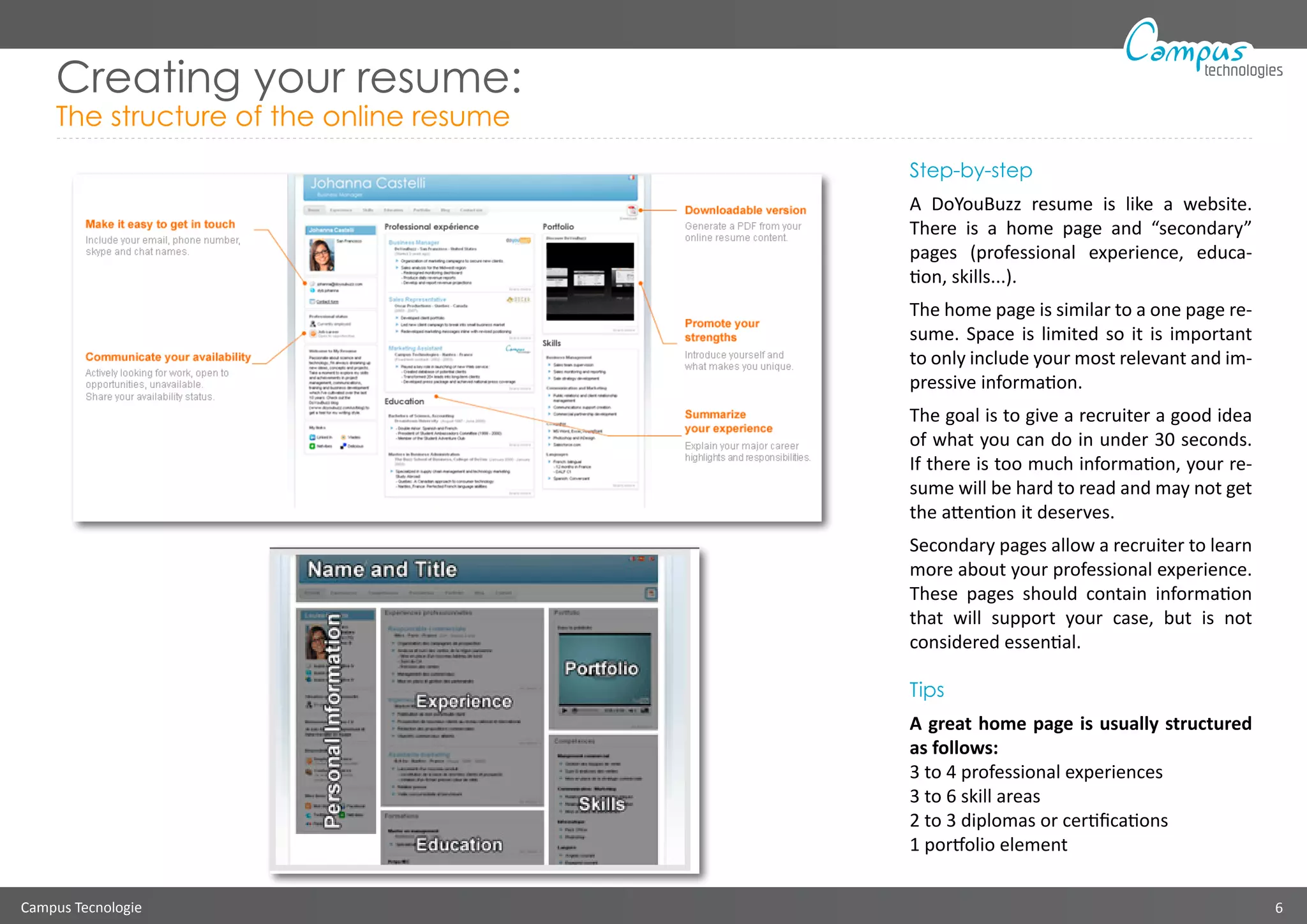 Campus Tecnologie 6
technologies
Creating your resume:
The structure of the online resume
Step-by-step
A DoYouBuzz resume is like a website.
There is a home page and “secondary”
pages (professional experience, educa-
tion, skills...).
The home page is similar to a one page re-
sume. Space is limited so it is important
to only include your most relevant and im-
pressive information.
The goal is to give a recruiter a good idea
of what you can do in under 30 seconds.
If there is too much information, your re-
sume will be hard to read and may not get
the attention it deserves.
Secondary pages allow a recruiter to learn
more about your professional experience.
These pages should contain information
that will support your case, but is not
considered essential.
Tips
A great home page is usually structured
as follows:
3 to 4 professional experiences
3 to 6 skill areas
2 to 3 diplomas or certifications
1 portfolio element
 