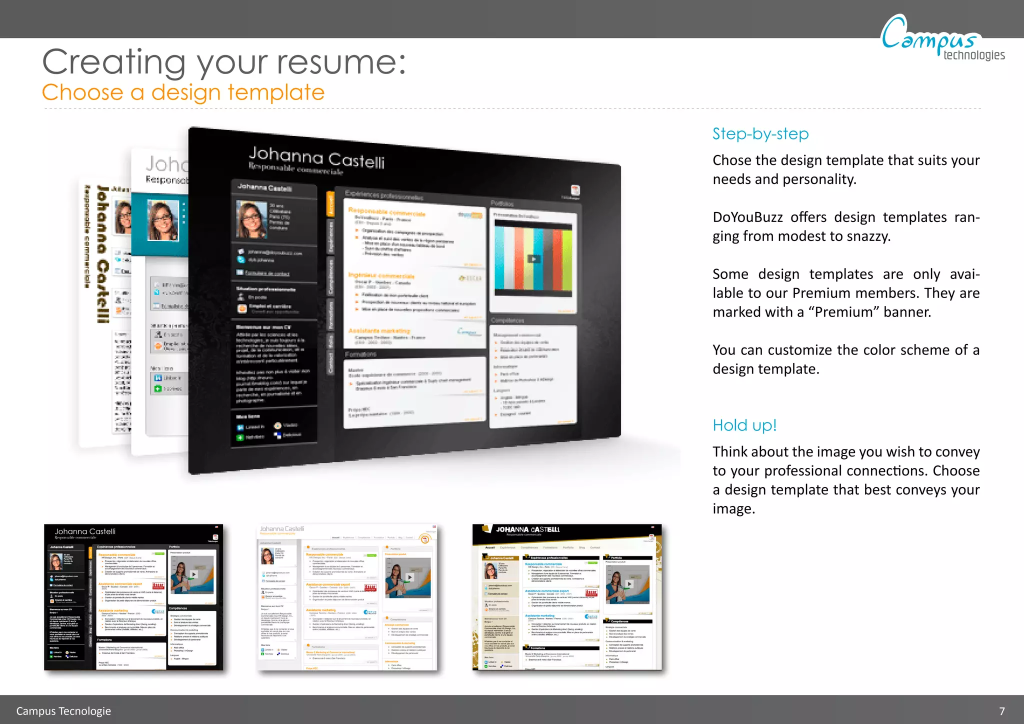 Campus Tecnologie 7
technologies
Creating your resume:
Choose a design template
Step-by-step
Chose the design template that suits your
needs and personality.
DoYouBuzz offers design templates ran-
ging from modest to snazzy.
Some design templates are only avai-
lable to our Premium members. They are
marked with a “Premium” banner.
You can customize the color scheme of a
design template.
Hold up!
Think about the image you wish to convey
to your professional connections. Choose
a design template that best conveys your
image.
 