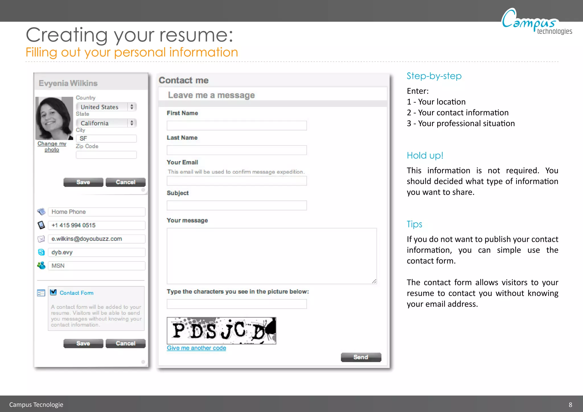 Campus Tecnologie 8
technologies
Creating your resume:
Filling out your personal information
Step-by-step
Enter:
1 - Your location
2 - Your contact information
3 - Your professional situation
Hold up!
This information is not required. You
should decided what type of information
you want to share.
Tips
If you do not want to publish your contact
information, you can simple use the
contact form.
The contact form allows visitors to your
resume to contact you without knowing
your email address.
 