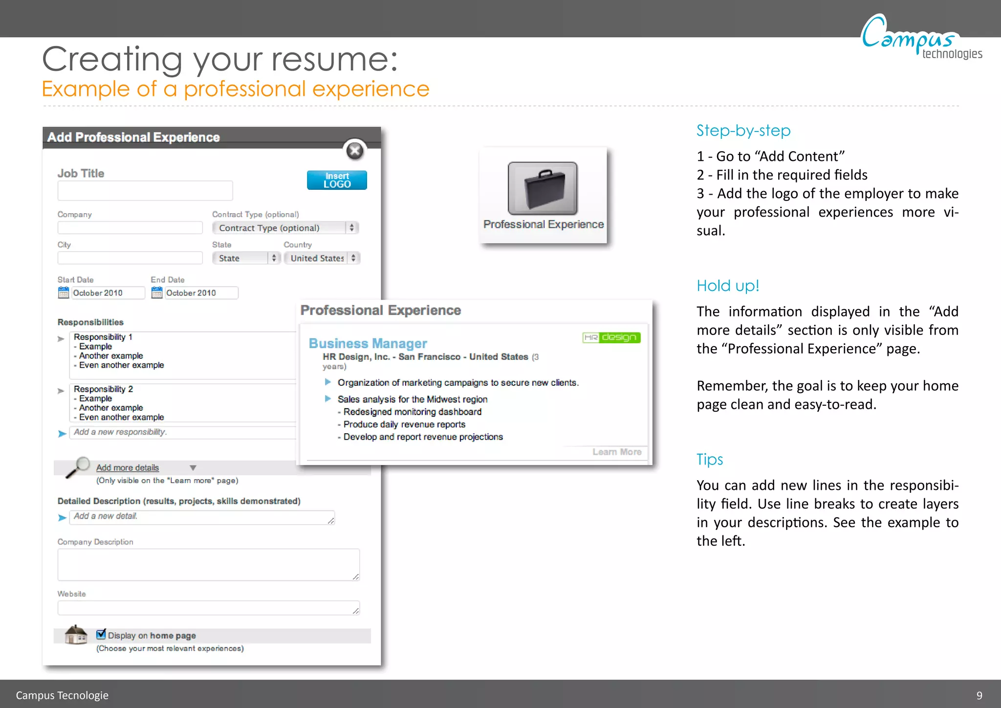 Campus Tecnologie 9
technologies
Creating your resume:
Example of a professional experience
Step-by-step
1 - Go to “Add Content”
2 - Fill in the required fields
3 - Add the logo of the employer to make
your professional experiences more vi-
sual.
Hold up!
The information displayed in the “Add
more details” section is only visible from
the “Professional Experience” page.
Remember, the goal is to keep your home
page clean and easy-to-read.
Tips
You can add new lines in the responsibi-
lity field. Use line breaks to create layers
in your descriptions. See the example to
the left.
 