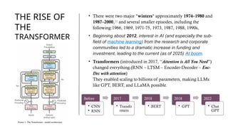 THE RISE OF
THE
TRANSFORMER
S
• There were two major "winters" approximately 1974–1980 and
1987–2000,[3]
and several smaller episodes, including the
following:1966, 1969, 1971-75, 1973, 1987, 1988, 1990s,
• Beginning about 2012, interest in AI (and especially the sub-
field of machine learning) from the research and corporate
communities led to a dramatic increase in funding and
investment, leading to the current (as of 2025) AI boom.
• Transformers (introduced in 2017, “Attention is All You Need”)
changed everything.(RNN – LTSM – Encoder-Decoder – Enc-
Dec with attention)
They enabled scaling to billions of parameters, making LLMs
like GPT, BERT, and LLaMA possible.
Before
• CNN
• RNN
2017
• Transfo
rmers
2018
• BERT
2018
• GPT
2022
• Chat
GPT
 