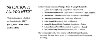 “ATTENTION IS
ALL YOU NEED”
Authored by researchers at Google Brain & Google Research:
1. Ashish Vaswani (Indian): Google Brain → Essential AI
2. Noam Shazeer (American): Google Brain → Character.AI → Google Deepmind
3. Niki Parmar (American): Google Brain → Essential AI → Anthropic
4. Jakob Uszkoreit (American): Google Brain → Inceptive
5. Llion Jones (UK-w): Google Brain → Sakana AI
6. Aidan N. Gomez (British-Canadian): Google Brain → Cohere
7. Lukasz Kaiser (Polish-Mathematician): Google Brain → OpenAI
8. Illia Polosukhin (Ukrainian): Google Brain → NEAR Protocol
This work proposed the now-famous self-attention mechanism,
removing the need for recurrent or convolutional layers in sequence
modeling.
That single paper is what laid
the foundation for BERT
(2018), GPT (2018), and all
modern LLMs.
 