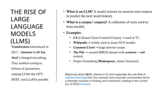 THE RISE OF
LARGE
LANGUAGE
MODELS
(LLMS)
• What is an LLM? A model trained on massive text corpora
to predict the next word (token).
• What is a corpus/ corpora? A collection of texts used to
train models.
• Examples :
• C4 (Colossal Clean Crawled Corpus) used in T5.
→
• Wikipedia widely used in many NLP models.
→
• Common Crawl large internet scrape.
→
• The Pile curated 800GB dataset with
→ academic + web
content.
• Project Gutenberg (Shakespeare, classic literature).
Transformers (introduced in
2017, “Attention is All You
Need”) changed everything.
They enabled scaling to
billions of parameters,
making LLMs like GPT,
BERT, and LLaMA possible.
Beginning about 2012, interest in AI (and especially the sub-field of
machine learning) from the research and corporate communities led to
a dramatic increase in funding and investment, leading to the current
(as of 2025) AI boom.
 