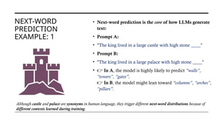 NEXT-WORD
PREDICTION
EXAMPLE: 1
• Next-word prediction is the core of how LLMs generate
text:
• Prompt A:
• "The king lived in a large castle with high stone ____"
• Prompt B:
• "The king lived in a large palace with high stone ____"
• 👉 In A, the model is highly likely to predict “walls”,
“towers”, “gates”.
👉 In B, the model might lean toward “columns”, “arches”,
“pillars”.
Although castle and palace are synonyms in human language, they trigger different next-word distributions because of
different contexts learned during training.
 