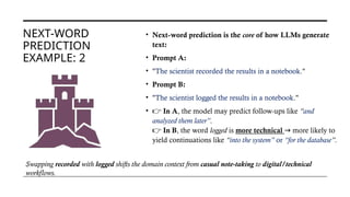 NEXT-WORD
PREDICTION
EXAMPLE: 2
• Next-word prediction is the core of how LLMs generate
text:
• Prompt A:
• "The scientist recorded the results in a notebook."
• Prompt B:
• "The scientist logged the results in a notebook."
• 👉 In A, the model may predict follow-ups like “and
analyzed them later”.
👉 In B, the word logged is more technical more likely to
→
yield continuations like “into the system” or “for the database”.
Swapping recorded with logged shifts the domain context from casual note-taking to digital/technical
workflows.
 