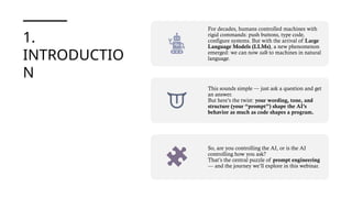 1.
INTRODUCTIO
N
For decades, humans controlled machines with
rigid commands: push buttons, type code,
configure systems. But with the arrival of Large
Language Models (LLMs), a new phenomenon
emerged: we can now talk to machines in natural
language.
This sounds simple — just ask a question and get
an answer.
But here’s the twist: your wording, tone, and
structure (your “prompt”) shape the AI’s
behavior as much as code shapes a program.
So, are you controlling the AI, or is the AI
controlling how you ask?
That’s the central puzzle of prompt engineering
— and the journey we’ll explore in this webinar.
 