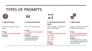 TYPES OF PROMPTS
1. Q&A Prompt
Ask a direct question get an
→
answer.
Prompt:
👉 “What is the capital of Japan?”
Response:
➡️“Tokyo.”
2. Instruction-based
Give a task get an action.
→
Prompt:
👉 “Summarize this paragraph in
one sentence.”
Response:
➡️“The text explains how
renewable energy reduces
environmental impact.”
3. Demonstration (Few-
shot)
Show examples model learns
→
the style and follows.
Prompt:
👉 “Translate the following words
into French:
Dog Chien
→
Cat Chat
→
House ”
→
Response:
➡️“Maison”
4. Role based
Assign the model a persona/role
to shape tone & expertise.
Prompt:
👉 “You are a financial advisor.
Explain stock market basics to a
beginner.”
Response:
➡️“The stock market is a place
where companies sell shares, and
investors buy them…”
 