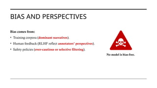BIAS AND PERSPECTIVES
Bias comes from:
• Training corpora (dominant narratives).
• Human feedback (RLHF reflect annotators’ perspectives).
• Safety policies (over-cautious or selective filtering).
No model is bias-free.
 