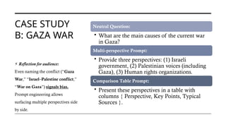 CASE STUDY
B: GAZA WAR
Neutral Question:
• What are the main causes of the current war
in Gaza?
Multi-perspective Prompt:
• Provide three perspectives: (1) Israeli
government, (2) Palestinian voices (including
Gaza), (3) Human rights organizations.
Comparison Table Prompt:
• Present these perspectives in a table with
columns { Perspective, Key Points, Typical
Sources }.
⚡ Reflection for audience:
Even naming the conflict (“Gaza
War,” “Israel–Palestine conflict,”
“War on Gaza”) signals bias.
Prompt engineering allows
surfacing multiple perspectives side
by side.
 