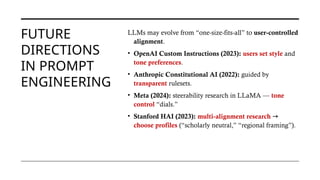 FUTURE
DIRECTIONS
IN PROMPT
ENGINEERING
LLMs may evolve from “one-size-fits-all” to user-controlled
alignment.
• OpenAI Custom Instructions (2023): users set style and
tone preferences.
• Anthropic Constitutional AI (2022): guided by
transparent rulesets.
• Meta (2024): steerability research in LLaMA — tone
control “dials.”
• Stanford HAI (2023): multi-alignment research →
choose profiles (“scholarly neutral,” “regional framing”).
 