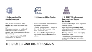 FOUNDATION AND TRAINING STAGES
🔹 1. Pretraining (the
foundation stage)
Here, models are trained on static
datasets (web, books, Wikipedia, code,
etc.).
Human conversations are not directly
included, unless they are publicly
available (e.g., Reddit discussions, forums,
OpenSubtitles).
At this stage, your private ChatGPT
conversations are not used.
🔹 2. Supervised Fine-Tuning
Human trainers write demonstrations of
good answers to prompts.
Example: A trainer is given a question →
they write the “ideal” response the
→
model learns from these.
This creates the first alignment layer
(teaching the model how we want it to
behave).
🔹 3. RLHF (Reinforcement
Learning from Human
Feedback)
Humans rank multiple model outputs for
the same prompt.
These rankings train a reward model,
which guides reinforcement learning (e.g.,
PPO optimization).
This step makes the model more helpful,
harmless, and honest.
Conversations with humans here are
structured training data, not random
chat logs.
 