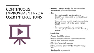 CONTINUOUS
IMPROVEMENT FROM
USER INTERACTIONS
• OpenAI, Anthropic, Google, etc. may use real user
conversations to improve their models.
• But:
• They require explicit user opt-in (e.g., in
ChatGPT, you can choose to let your data be used
for training).
• Conversations are typically sampled, anonymized,
filtered, and used only to fine-tune or evaluate
models.
• They are not dumped raw into pretraining —
instead, they help build new instruction-following
datasets.
Example flow:
1. You ask ChatGPT a question.
2. Human reviewers (contractors, alignment teams) may
later see some anonymized samples.
3. They label “good/bad” responses.
4. These go into the reward model or future fine-tuning
sets.
• Facebook Bot as an example.
 