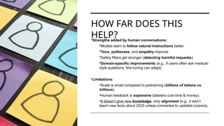 HOW FAR DOES THIS
HELP?
•Strengths added by human conversations:
•Models learn to follow natural instructions better.
•Tone, politeness, and empathy improve.
•Safety filters get stronger (detecting harmful requests).
•Domain-specific improvements (e.g., if users often ask medical-
style questions, fine-tuning can adapt).
•Limitations:
•Scale is small compared to pretraining (billions of tokens vs.
trillions).
•Human feedback is expensive (labelers cost time & money).
•It doesn’t give new knowledge, only alignment (e.g., it won’t
teach new facts about 2025 unless connected to updated corpora).
 