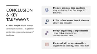 CONCLUSION
& KEY
TAKEAWAYS
Prompts are more than questions →
they are instructions that shape AI
behavior.
LLMs reflect human data & biases →
always ask critically.
Prompt engineering is experimental
try Q&A, instructions,
→
demonstrations, roles.
Future AI will be user-steerable →
alignment as a setting, not a fixed rule.
👉 Final thought: Maybe prompts
are not just questions… maybe they
are the new programming language of
intelligence.
 