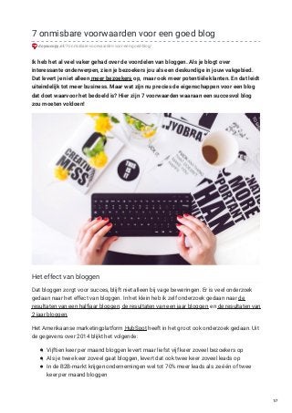 7 onmisbare voorwaarden voor een goed blog
doyoucopy.nl/7-onmisbare-voorwaarden-voor-een-goed-blog/
Ik heb het al veel vaker gehad over de voordelen van bloggen. Als je blogt over
interessante onderwerpen, zien je bezoekers jou als een deskundige in jouw vakgebied.
Dat levert je niet alleen meer bezoekers op, maar ook meer potentiële klanten. En dat leidt
uiteindelijk tot meer business. Maar wat zijn nu precies de eigenschappen voor een blog
dat doet waarvoor het bedoeld is? Hier zijn 7 voorwaarden waaraan een succesvol blog
zou moeten voldoen!
Het effect van bloggen
Dat bloggen zorgt voor succes, blijft niet alleen bij vage beweringen. Er is veel onderzoek
gedaan naar het effect van bloggen. In het klein heb ik zelf onderzoek gedaan naar de
resultaten van een halfjaar bloggen, de resultaten van een jaar bloggen en de resultaten van
2 jaar bloggen.
Het Amerikaanse marketingplatform HubSpot heeft in het groot ook onderzoek gedaan. Uit
de gegevens over 2014 blijkt het volgende:
Vijftien keer per maand bloggen levert maar liefst vijf keer zoveel bezoekers op
Als je twee keer zoveel gaat bloggen, levert dat ook twee keer zoveel leads op
In de B2B-markt krijgen ondernemingen wel tot 70% meer leads als ze één of twee
keer per maand bloggen
1/7
 