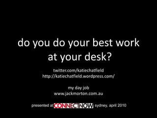 do you do your best work
      at your desk?
             twitter.com/katiechatfield
       http://katiechatfield.wordpress.com/

                       my day job
                 www.jackmorton.com.au

  presented at                    sydney, april 2010
 