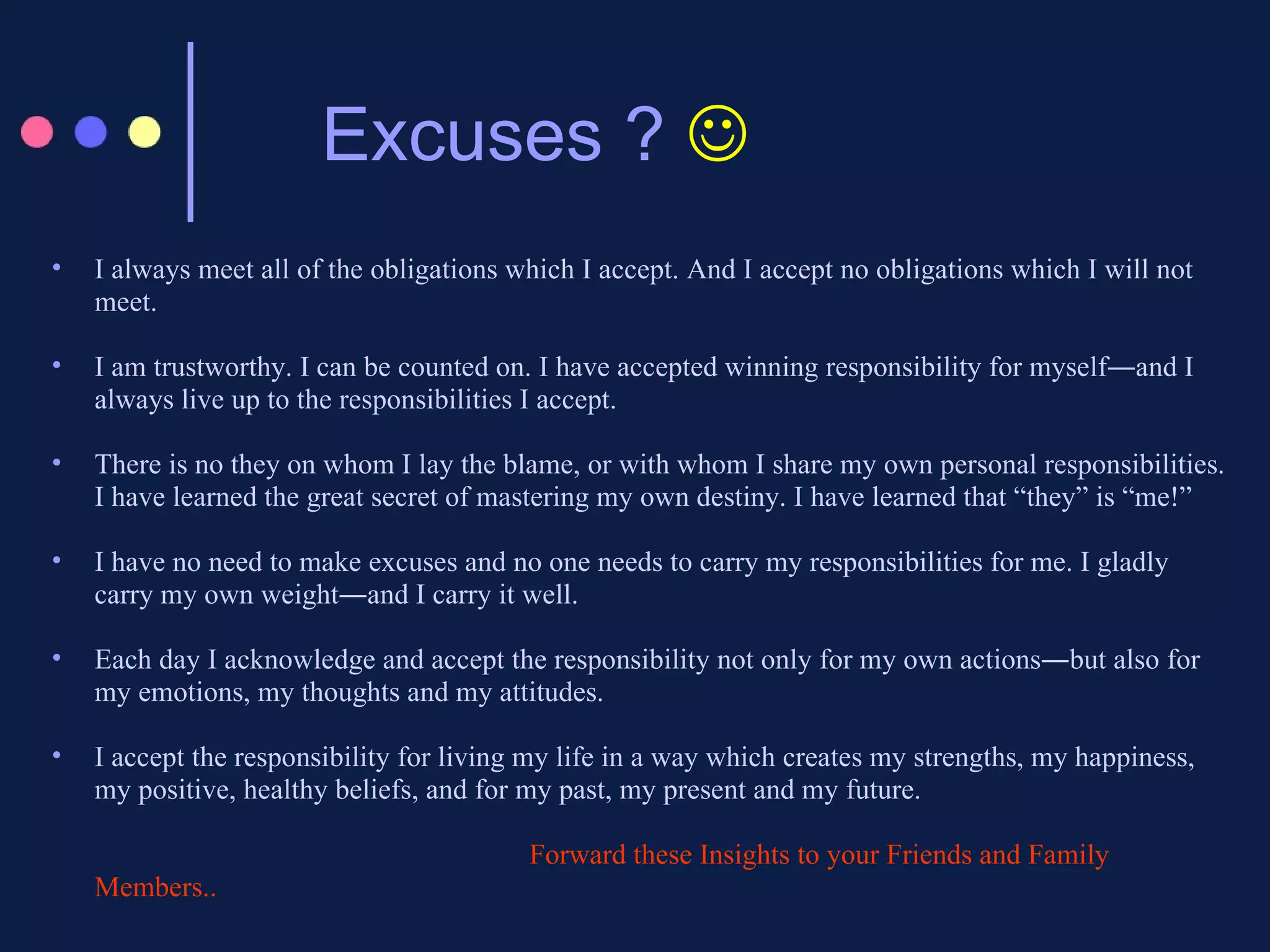 Excuses ?   I always meet all of the obligations which I accept. And I accept no obligations which I will not meet.  I am trustworthy. I can be counted on. I have accepted winning responsibility for myself―and I always live up to the responsibilities I accept.  There is no they on whom I lay the blame, or with whom I share my own personal responsibilities. I have learned the great secret of mastering my own destiny. I have learned that “they” is “me!”  I have no need to make excuses and no one needs to carry my responsibilities for me. I gladly carry my own weight―and I carry it well.  Each day I acknowledge and accept the responsibility not only for my own actions―but also for my emotions, my thoughts and my attitudes.  I accept the responsibility for living my life in a way which creates my strengths, my happiness, my positive, healthy beliefs, and for my past, my present and my future.  Forward these Insights to your Friends and Family Members..  
