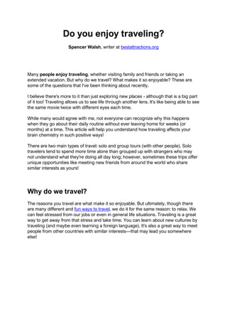 Do you enjoy traveling?
Spencer Walsh, writer at bestattractions.org
Many people enjoy traveling, whether visiting family and friends or taking an
extended vacation. But why do we travel? What makes it so enjoyable? These are
some of the questions that I've been thinking about recently.
I believe there's more to it than just exploring new places - although that is a big part
of it too! Traveling allows us to see life through another lens. It's like being able to see
the same movie twice with different eyes each time.
While many would agree with me, not everyone can recognize why this happens
when they go about their daily routine without ever leaving home for weeks (or
months) at a time. This article will help you understand how traveling affects your
brain chemistry in such positive ways!
There are two main types of travel: solo and group tours (with other people). Solo
travelers tend to spend more time alone than grouped up with strangers who may
not understand what they're doing all day long; however, sometimes these trips offer
unique opportunities like meeting new friends from around the world who share
similar interests as yours!
Why do we travel?
The reasons you travel are what make it so enjoyable. But ultimately, though there
are many different and fun ways to travel, we do it for the same reason: to relax. We
can feel stressed from our jobs or even in general life situations. Traveling is a great
way to get away from that stress and take time. You can learn about new cultures by
traveling (and maybe even learning a foreign language). It's also a great way to meet
people from other countries with similar interests—that may lead you somewhere
else!
 
