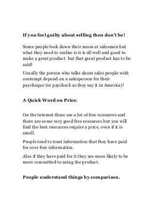 If you feel guilty about selling then don't be!
Some people look down their noses at salesmen but
what they need to realise is it is all well and good to
make a great product but that great product has to be
sold!
Usually the person who talks about sales people with
contempt depend on a salesperson for their
paycheque (or paycheck as they say it in America)!
A Quick Word on Price.
On the internet there are a lot of free resources and
there are some very good free resources but you will
find the best resources require a price, even if it is
small.
People tend to trust information that they have paid
for over free information.
Also if they have paid for it they are more likely to be
more committed to using the product.
People understand things by comparison.

 