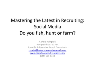 Mastering the Latest in Recruiting:
          Social Media
   Do you fish, hunt or farm?
                     Connie Hampton
                  Hampton & Associates
        Scientific & Executive Search Consultants
         connie@hamptonexecutivesearch.com
           www.hamptonexecutivesearch.com
                      (510) 601-1343
 