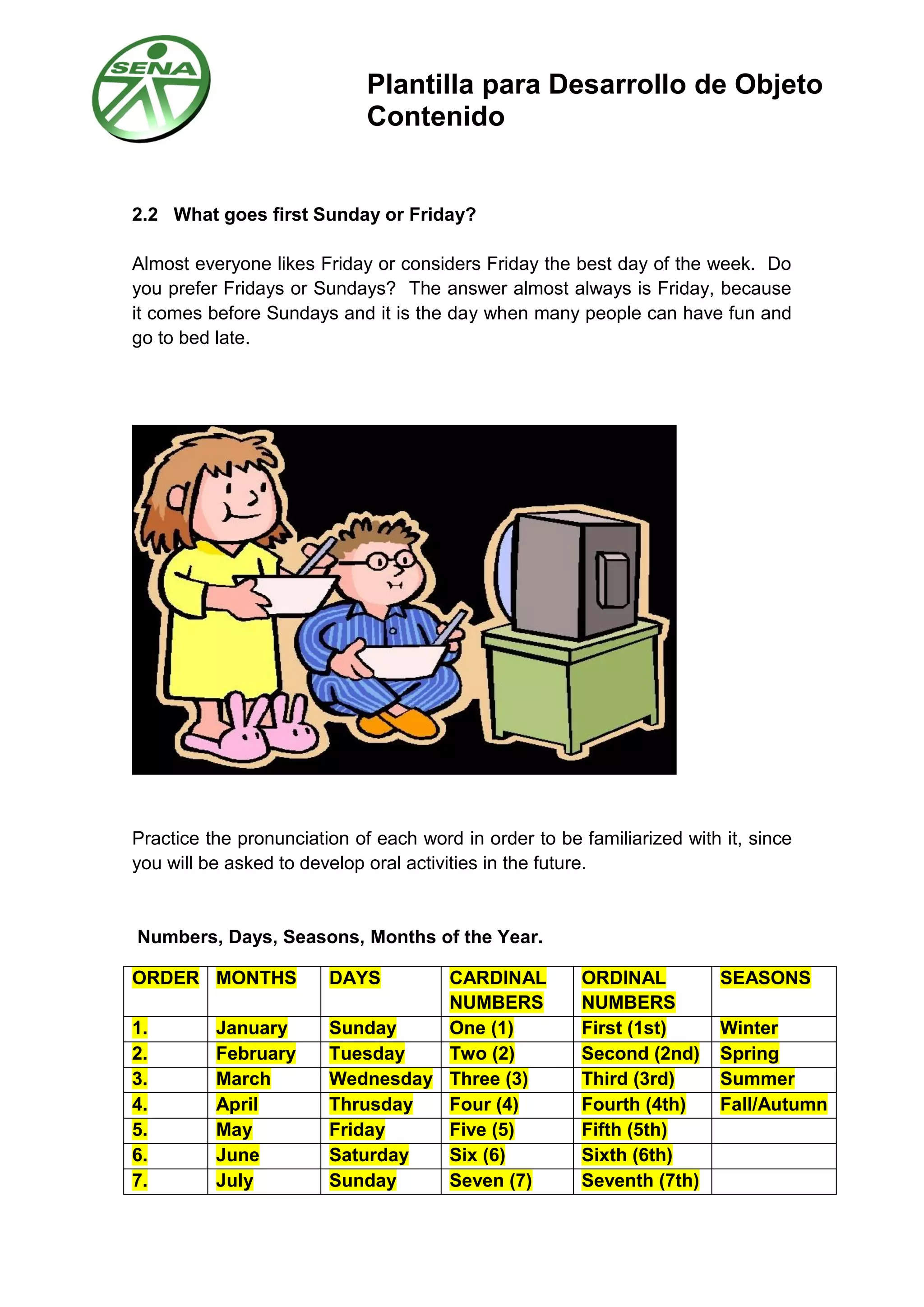 Plantilla para Desarrollo de Objeto
Contenido
2.2 What goes first Sunday or Friday?
Almost everyone likes Friday or considers Friday the best day of the week. Do
you prefer Fridays or Sundays? The answer almost always is Friday, because
it comes before Sundays and it is the day when many people can have fun and
go to bed late.
Practice the pronunciation of each word in order to be familiarized with it, since
you will be asked to develop oral activities in the future.
Numbers, Days, Seasons, Months of the Year.
ORDER MONTHS DAYS CARDINAL
NUMBERS
ORDINAL
NUMBERS
SEASONS
1. January Sunday One (1) First (1st) Winter
2. February Tuesday Two (2) Second (2nd) Spring
3. March Wednesday Three (3) Third (3rd) Summer
4. April Thrusday Four (4) Fourth (4th) Fall/Autumn
5. May Friday Five (5) Fifth (5th)
6. June Saturday Six (6) Sixth (6th)
7. July Sunday Seven (7) Seventh (7th)
 
