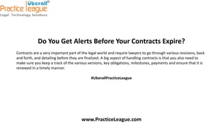 Do You Get Alerts Before Your Contracts Expire?
Contracts are a very important part of the legal world and require lawyers to go through various revisions, back
and forth, and detailing before they are finalized. A big aspect of handling contracts is that you also need to
make sure you keep a track of the various versions, key obligations, milestones, payments and ensure that it is
renewed in a timely manner.
#UberallPracticeLeague
www.PracticeLeague.com
 
