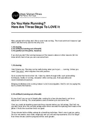 Do You Hate Running?
Here Are Three Steps To LOVE It
Many people tell me they don't like or even hate running. The most common 3 reasons I get
when I ask them why (but not the only) are:
1. It's boring
2. It's difficult (running out of breath)
3. It's painful (on the joints, muscles)
If you feel you don't like running because of the reasons above or other reasons (let me
know which) here's how you can overcome them:
1. It's boring
I don't blame you. Running can be really boring when you're just.......running. Unless you
reach "the zone", which requires time and practice.
So to counter that here's what I do. I take my clients through drills such as breathing
techniques, fluidity in running, relaxation while running (yes, that's possible and
recommended) and posture.
Bringing mindfulness into running makes it a lot more enjoyable. And it's not me saying this,
but my clients themselves.
2. It's difficult (running out of breath)
It's true that if you run out of breath after running for a few minutes there's not fun or
enjoyment in running. You need patience and consistency to overcome that.
Ooor you could do breathing exercises three minutes before you fall asleep. Don't tell me
you don't have time. No one falls asleep within three seconds from placing their head on the
pillow. If that's the case then that's not good.
Three minutes before falling asleep do a breathing technique. Here's one to get you going.
Do it for two weeks, ever week, religiously and you will see improvements. Do it for longer
than three minutes and the progress will be even greater.
 