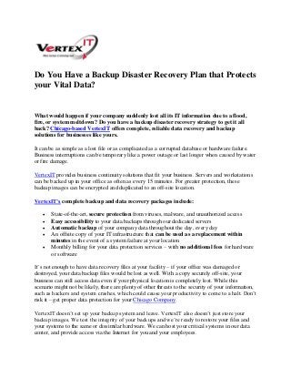 Do You Have a Backup Disaster Recovery Plan that Protects
your Vital Data?
What would happen if your company suddenly lost all its IT information due to a flood,
fire, or system meltdown? Do you have a backup disaster recovery strategy to get it all
back? Chicago-based VertexIT offers complete, reliable data recovery and backup
solutions for businesses like yours.
It can be as simple as a lost file or as complicated as a corrupted database or hardware failure.
Business interruptions can be temporary like a power outage or last longer when caused by water
or fire damage.
VertexIT provides business continuity solutions that fit your business. Servers and workstations
can be backed up in your office as often as every 15 minutes. For greater protection, these
backup images can be encrypted and duplicated to an off-site location.
VertexIT’s complete backup and data recovery packages include:
 State-of-the-art, secure protection from viruses, malware, and unauthorized access
 Easy accessibility to your data backups through our dedicated servers
 Automatic backup of your company data throughout the day, every day
 An offsite copy of your IT infrastructure that can be used as a replacement within
minutes in the event of a system failure at your location
 Monthly billing for your data protection services – with no additional fees for hardware
or software
It’s not enough to have data recovery files at your facility – if your office was damaged or
destroyed, your data backup files would be lost as well. With a copy securely off-site, your
business can still access data even if your physical location is completely lost. While this
scenario might not be likely, there are plenty of other threats to the security of your information,
such as hackers and system crashes, which could cause your productivity to come to a halt. Don’t
risk it – get proper data protection for your Chicago Company.
VertexIT doesn’t set up your backup system and leave. VertexIT also doesn’t just store your
backup images. We test the integrity of your backups and we’re ready to restore your files and
your systems to the same or dissimilar hardware. We can host your critical systems in our data
center, and provide access via the Internet for you and your employees.
 