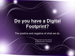 Do you have a Digital
Footprint?
The positive and negative of what we do.
Presentation by Alisa Palmer
Student Number: 11514714
ETL523 Assessment 1
 
