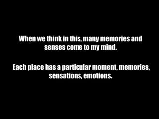 When we think in this, many memories and
         senses come to my mind.

Each place has a particular moment, memories,
            sensations, emotions.
 