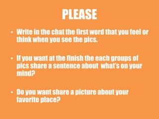 PLEASE
• Write in the chat the first word that you feel or
  think when you see the pics.

• If you want at the finish the each groups of
  pics share a sentence about what’s on your
  mind?

• Do you want share a picture about your
  favorite place?
 