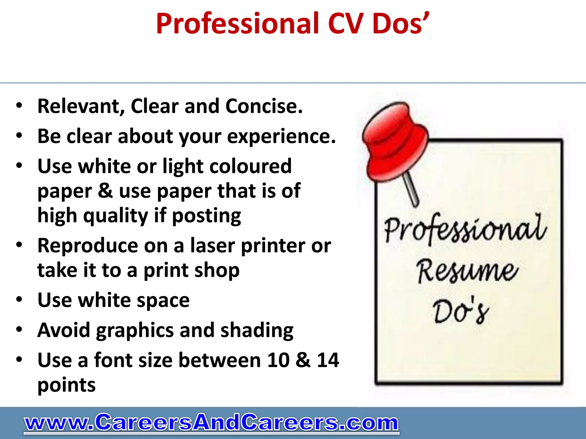 Professional CV Dos’

• Relevant, Clear and Concise.
• Be clear about your experience.
• Use white or light coloured
  paper & use paper that is of
  high quality if posting
• Reproduce on a laser printer or
  take it to a print shop
• Use white space
• Avoid graphics and shading
• Use a font size between 10 & 14
  points
 