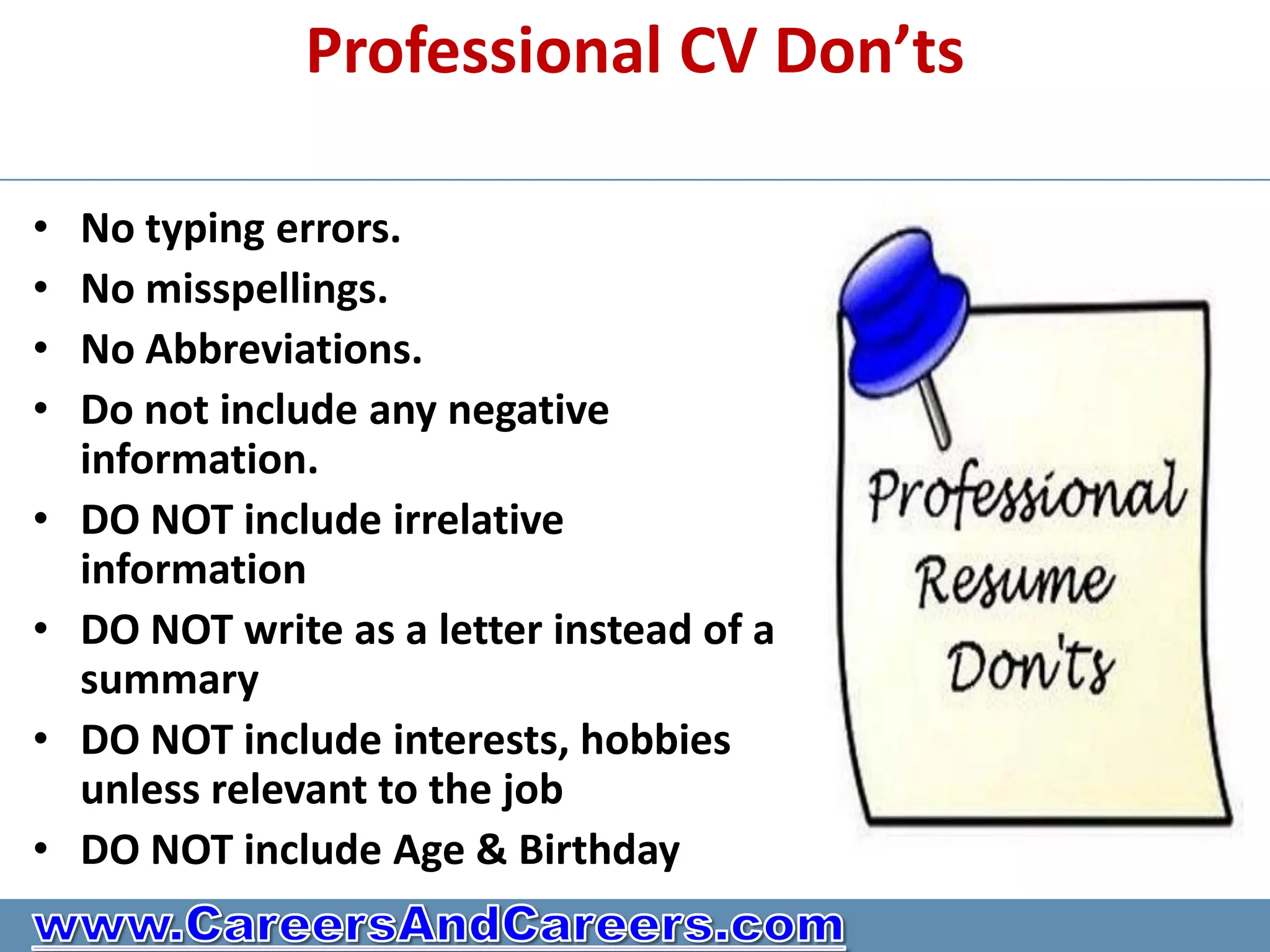Professional CV Don’ts

•   No typing errors.
•   No misspellings.
•   No Abbreviations.
•   Do not include any negative
    information.
•   DO NOT include irrelative
    information
•   DO NOT write as a letter instead of a
    summary
•   DO NOT include interests, hobbies
    unless relevant to the job
•   DO NOT include Age & Birthday
 