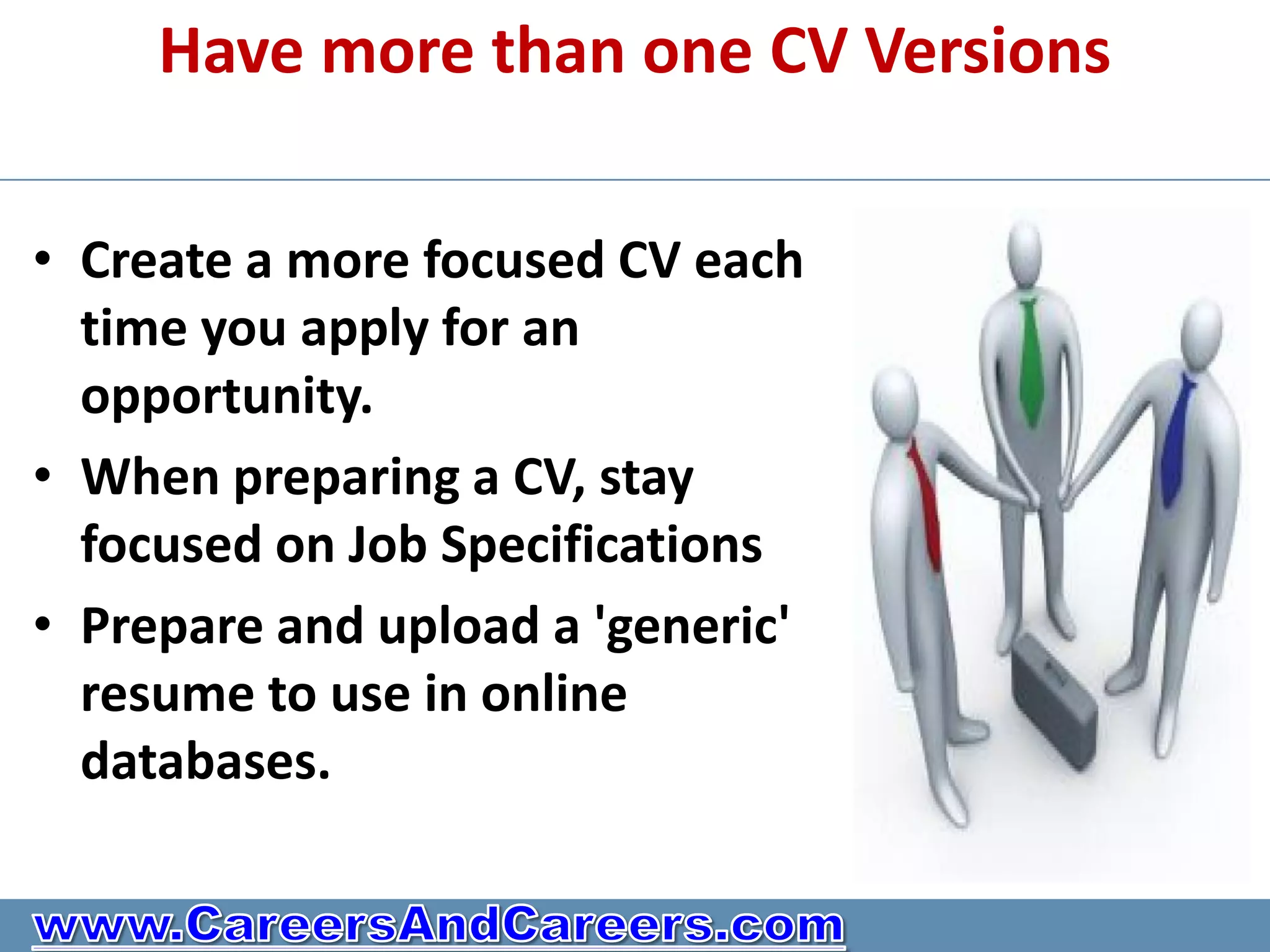 Have more than one CV Versions

• Create a more focused CV each
  time you apply for an
  opportunity.
• When preparing a CV, stay
  focused on Job Specifications
• Prepare and upload a 'generic'
  resume to use in online
  databases.
 