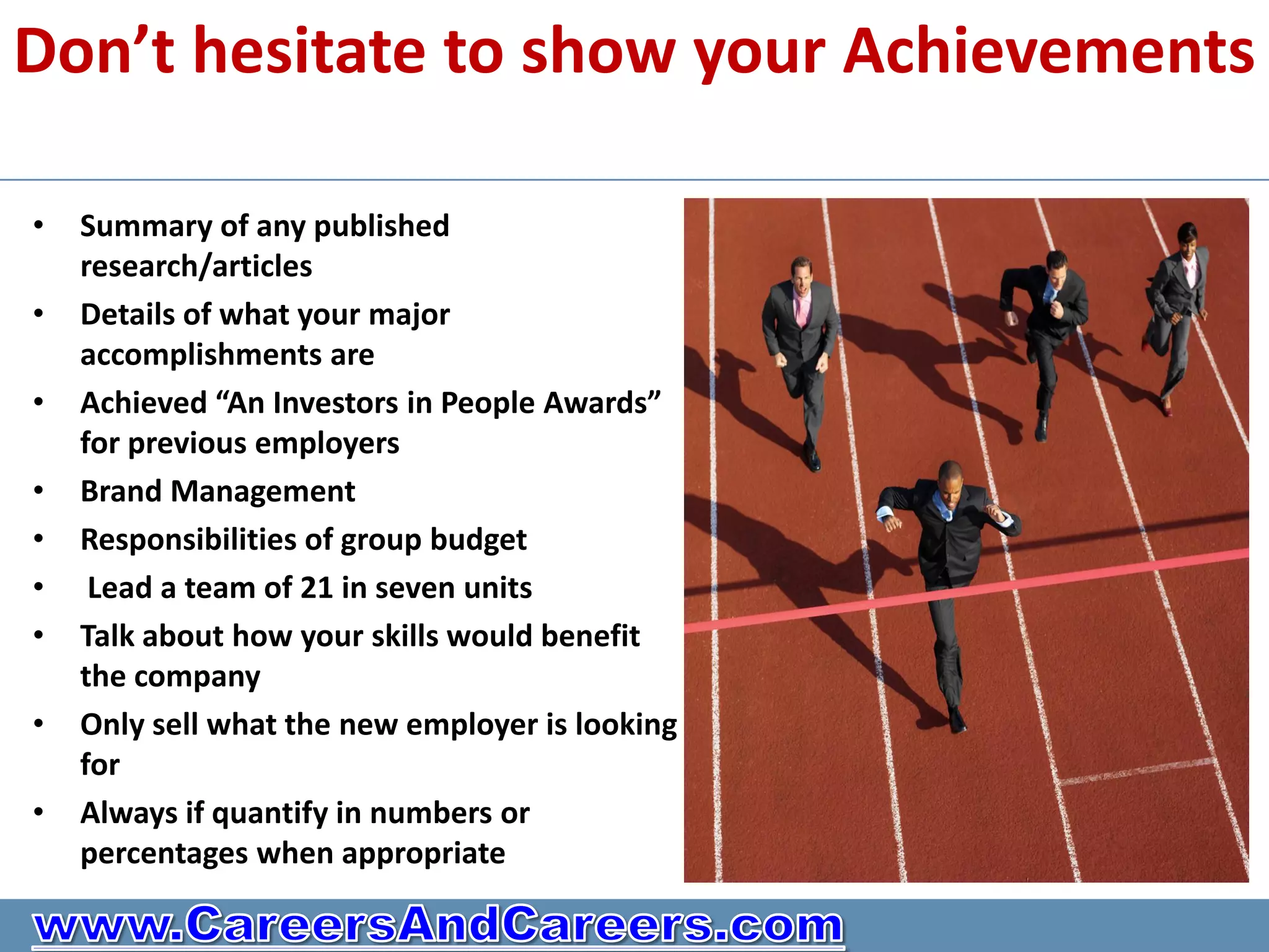 Don’t hesitate to show your Achievements

•   Summary of any published
    research/articles
•   Details of what your major
    accomplishments are
•   Achieved “An Investors in People Awards”
    for previous employers
•   Brand Management
•   Responsibilities of group budget
•    Lead a team of 21 in seven units
•   Talk about how your skills would benefit
    the company
•   Only sell what the new employer is looking
    for
•   Always if quantify in numbers or
    percentages when appropriate
 