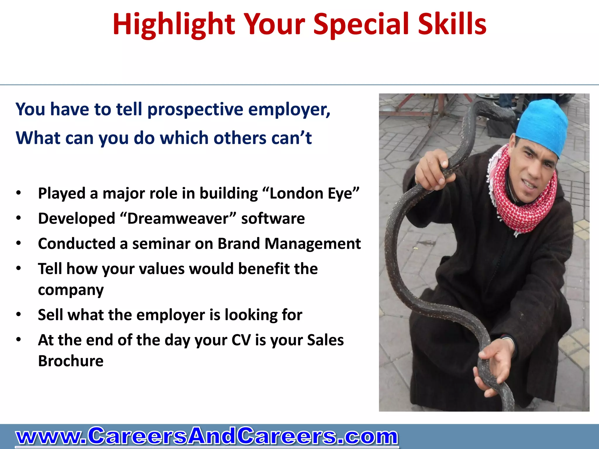 Highlight Your Special Skills

You have to tell prospective employer,
What can you do which others can’t

• Played a major role in building “London Eye”
• Developed “Dreamweaver” software
• Conducted a seminar on Brand Management
• Tell how your values would benefit the
  company
• Sell what the employer is looking for
• At the end of the day your CV is your Sales
  Brochure
 
