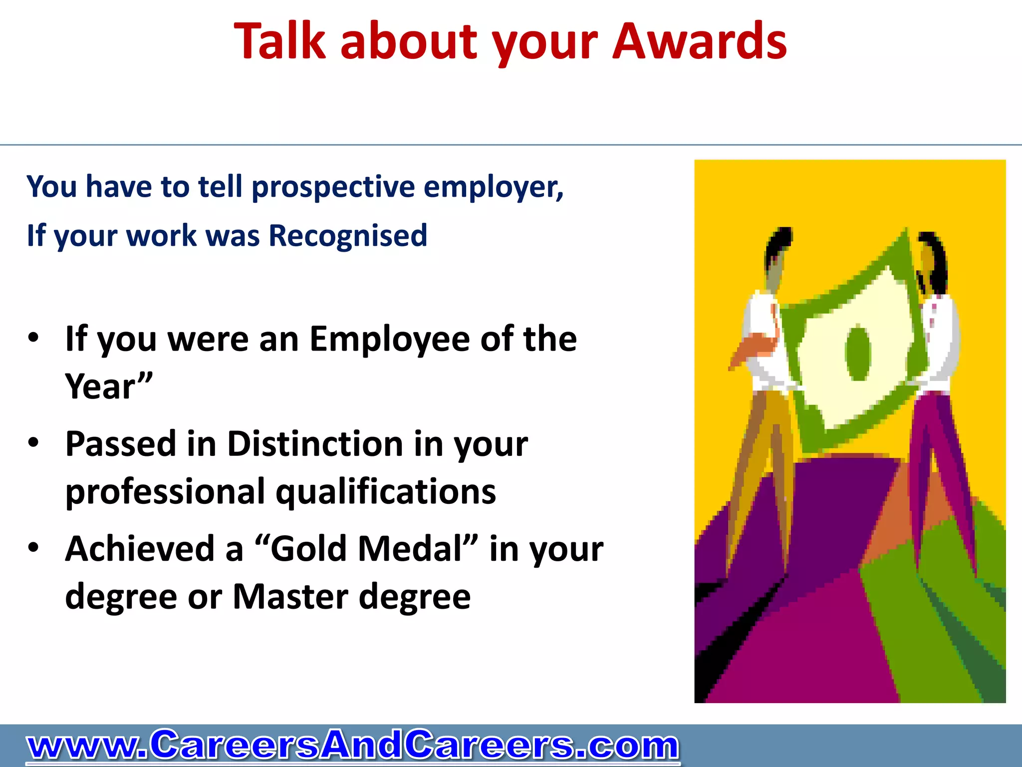 Talk about your Awards

You have to tell prospective employer,
If your work was Recognised


• If you were an Employee of the
  Year”
• Passed in Distinction in your
  professional qualifications
• Achieved a “Gold Medal” in your
  degree or Master degree
 