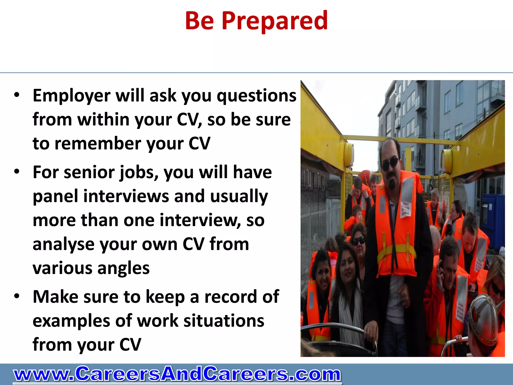 Be Prepared

• Employer will ask you questions
  from within your CV, so be sure
  to remember your CV
• For senior jobs, you will have
  panel interviews and usually
  more than one interview, so
  analyse your own CV from
  various angles
• Make sure to keep a record of
  examples of work situations
  from your CV
 