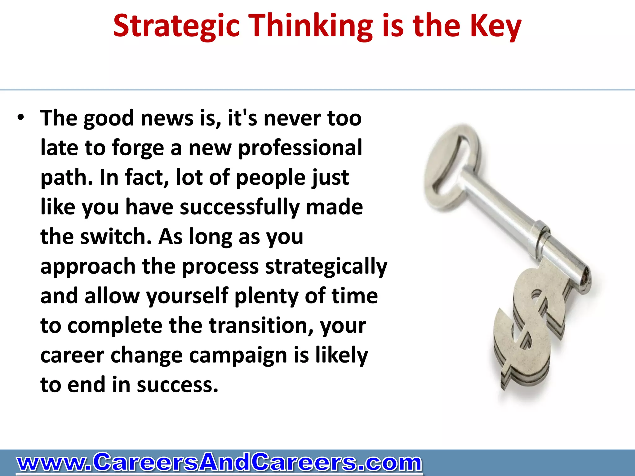 Strategic Thinking is the Key

• The good news is, it's never too
  late to forge a new professional
  path. In fact, lot of people just
  like you have successfully made
  the switch. As long as you
  approach the process strategically
  and allow yourself plenty of time
  to complete the transition, your
  career change campaign is likely
  to end in success.
 