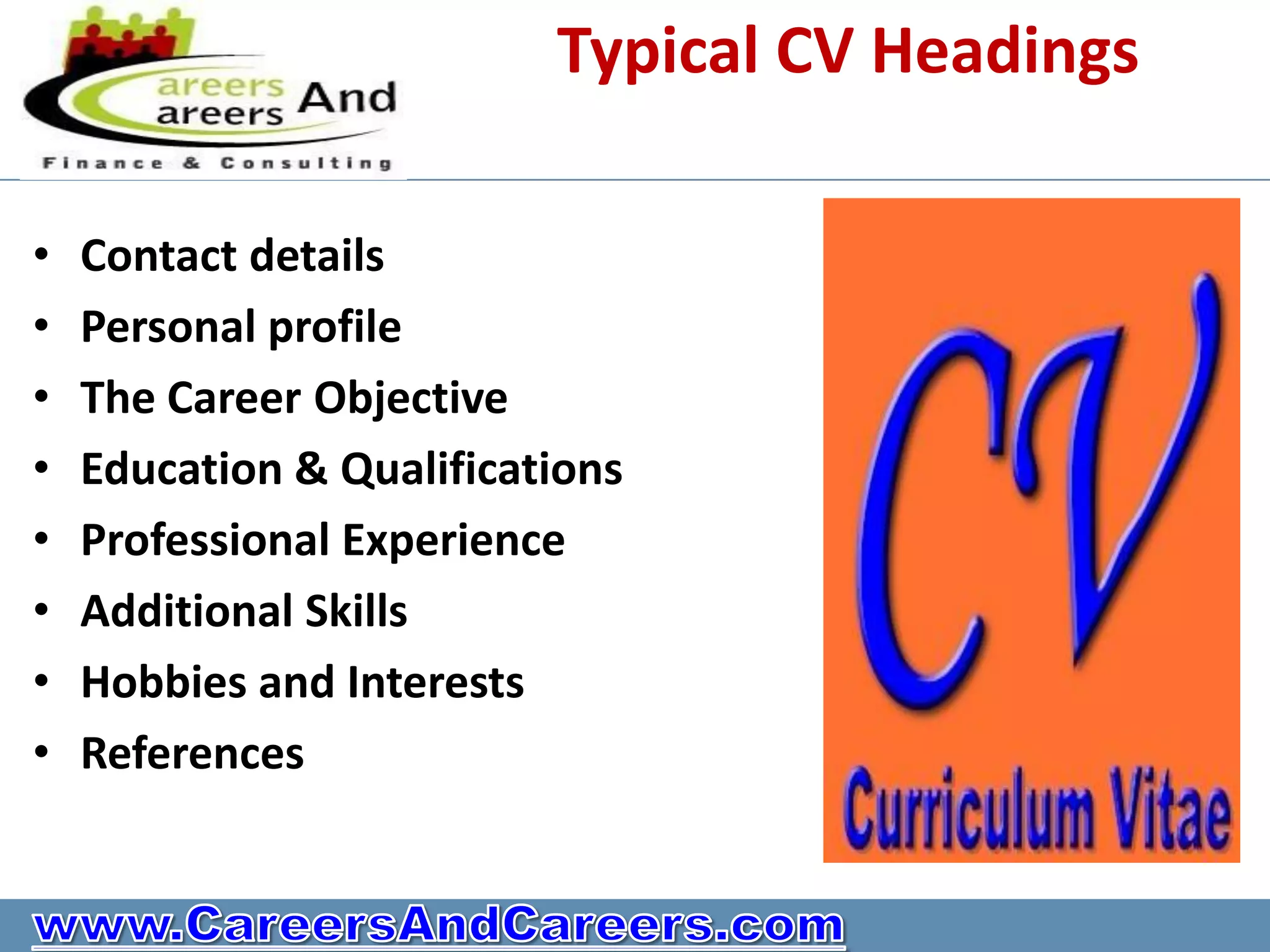 Typical CV Headings

•   Contact details
•   Personal profile
•   The Career Objective
•   Education & Qualifications
•   Professional Experience
•   Additional Skills
•   Hobbies and Interests
•   References
 